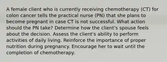 A female client who is currently receiving chemotherapy (CT) for colon cancer tells the practical nurse (PN) that she plans to become pregnant in case CT is not successful. What action should the PN take? Determine how the client's spouse feels about the decision. Assess the client's ability to perform activities of daily living. Reinforce the importance of proper nutrition during pregnancy. Encourage her to wait until the completion of chemotherapy.