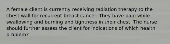 A female client is currently receiving radiation therapy to the chest wall for recurrent breast cancer. They have pain while swallowing and burning and tightness in their chest. The nurse should further assess the client for indications of which health problem?