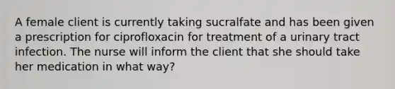 A female client is currently taking sucralfate and has been given a prescription for ciprofloxacin for treatment of a urinary tract infection. The nurse will inform the client that she should take her medication in what way?