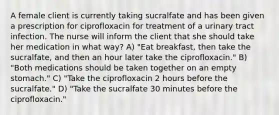 A female client is currently taking sucralfate and has been given a prescription for ciprofloxacin for treatment of a urinary tract infection. The nurse will inform the client that she should take her medication in what way? A) "Eat breakfast, then take the sucralfate, and then an hour later take the ciprofloxacin." B) "Both medications should be taken together on an empty stomach." C) "Take the ciprofloxacin 2 hours before the sucralfate." D) "Take the sucralfate 30 minutes before the ciprofloxacin."