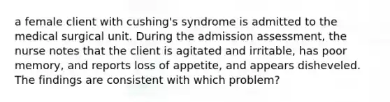 a female client with cushing's syndrome is admitted to the medical surgical unit. During the admission assessment, the nurse notes that the client is agitated and irritable, has poor memory, and reports loss of appetite, and appears disheveled. The findings are consistent with which problem?