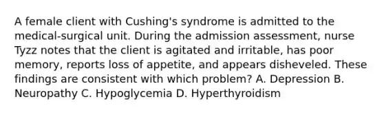 A female client with Cushing's syndrome is admitted to the medical-surgical unit. During the admission assessment, nurse Tyzz notes that the client is agitated and irritable, has poor memory, reports loss of appetite, and appears disheveled. These findings are consistent with which problem? A. Depression B. Neuropathy C. Hypoglycemia D. Hyperthyroidism