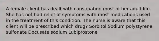 A female client has dealt with constipation most of her adult life. She has not had relief of symptoms with most medications used in the treatment of this condition. The nurse is aware that this client will be prescribed which drug? Sorbitol Sodium polystyrene sulfonate Docusate sodium Lubiprostone