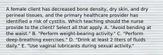 A female client has decreased bone density, dry skin, and dry perineal tissues, and the primary healthcare provider has identified a risk of cystitis. Which teaching should the nurse provide to the client? Select all that apply. A. "Avoid bending at the waist." B. "Perform weight-bearing activity." C. "Perform deep-breathing exercises." D. "Drink at least 2 liters of fluids daily." E. "Use vaginal lubricants during sexual activity."