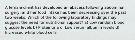 A female client has developed an abscess following abdominal surgery, and her food intake has been decreasing over the past two weeks. Which of the following laboratory findings may suggest the need for nutritional support? a) Low random blood glucose levels b) Proteinuria c) Low serum albumin levels d) Increased white blood cells