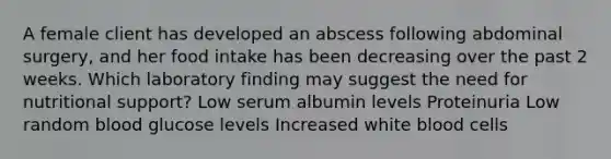 A female client has developed an abscess following abdominal surgery, and her food intake has been decreasing over the past 2 weeks. Which laboratory finding may suggest the need for nutritional support? Low serum albumin levels Proteinuria Low random blood glucose levels Increased white blood cells