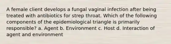 A female client develops a fungal vaginal infection after being treated with antibiotics for strep throat. Which of the following components of the epidemiological triangle is primarily responsible? a. Agent b. Environment c. Host d. Interaction of agent and environment