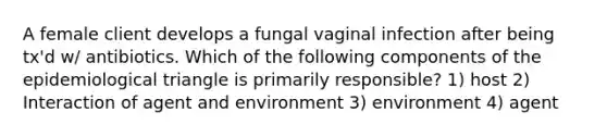 A female client develops a fungal vaginal infection after being tx'd w/ antibiotics. Which of the following components of the epidemiological triangle is primarily responsible? 1) host 2) Interaction of agent and environment 3) environment 4) agent