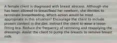 A female client is diagnosed with breast abscess. Although she has been allowed to breastfeed her newborn, she decides to terminate breastfeeding. Which action would be most appropriate in this situation? Encourage the client to include protein content in the diet. Instruct the client to wear a loose-fitting bra. Reduce the frequency of removing and reapplying the dressings. Assist the client to pump the breasts to remove breast milk.