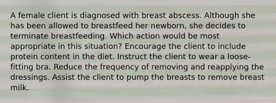 A female client is diagnosed with breast abscess. Although she has been allowed to breastfeed her newborn, she decides to terminate breastfeeding. Which action would be most appropriate in this situation? Encourage the client to include protein content in the diet. Instruct the client to wear a loose-fitting bra. Reduce the frequency of removing and reapplying the dressings. Assist the client to pump the breasts to remove breast milk.