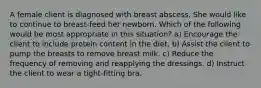 A female client is diagnosed with breast abscess. She would like to continue to breast-feed her newborn. Which of the following would be most appropriate in this situation? a) Encourage the client to include protein content in the diet. b) Assist the client to pump the breasts to remove breast milk. c) Reduce the frequency of removing and reapplying the dressings. d) Instruct the client to wear a tight-fitting bra.