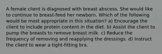 A female client is diagnosed with breast abscess. She would like to continue to breast-feed her newborn. Which of the following would be most appropriate in this situation? a) Encourage the client to include protein content in the diet. b) Assist the client to pump the breasts to remove breast milk. c) Reduce the frequency of removing and reapplying the dressings. d) Instruct the client to wear a tight-fitting bra.