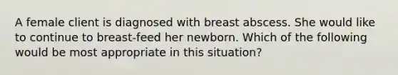 A female client is diagnosed with breast abscess. She would like to continue to breast-feed her newborn. Which of the following would be most appropriate in this situation?