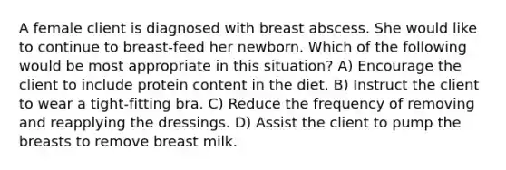 A female client is diagnosed with breast abscess. She would like to continue to breast-feed her newborn. Which of the following would be most appropriate in this situation? A) Encourage the client to include protein content in the diet. B) Instruct the client to wear a tight-fitting bra. C) Reduce the frequency of removing and reapplying the dressings. D) Assist the client to pump the breasts to remove breast milk.