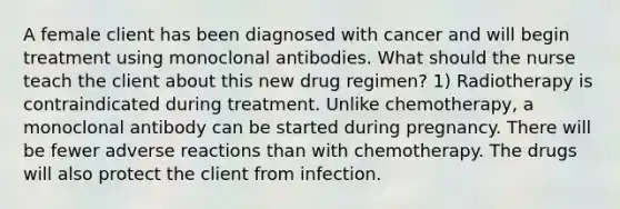 A female client has been diagnosed with cancer and will begin treatment using monoclonal antibodies. What should the nurse teach the client about this new drug regimen? 1) Radiotherapy is contraindicated during treatment. Unlike chemotherapy, a monoclonal antibody can be started during pregnancy. There will be fewer adverse reactions than with chemotherapy. The drugs will also protect the client from infection.