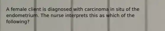 A female client is diagnosed with carcinoma in situ of the endometrium. The nurse interprets this as which of the following?