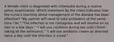 A female client is diagnosed with chlamydia during a routine pelvic examination. Which statement by the client indicates that the nurse's teaching about management of the disease has been effective? "My partner will need to take antibiotics at the same time I do." "The infection is not contagious and will resolve on its own in a few days." "I will use condoms during sex until I finish taking all the antibiotics." "I will use antibiotic cream as directed twice a day until the infection is cured."