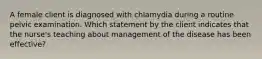 A female client is diagnosed with chlamydia during a routine pelvic examination. Which statement by the client indicates that the nurse's teaching about management of the disease has been effective?