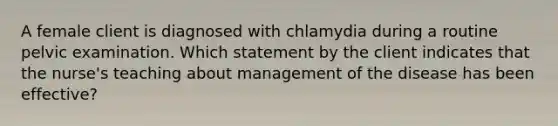 A female client is diagnosed with chlamydia during a routine pelvic examination. Which statement by the client indicates that the nurse's teaching about management of the disease has been effective?