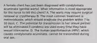 A female client has just been diagnosed with condylomata acuminata (genital warts). What information is most appropriate for the nurse to tell this client? A. The warts may require surgical removal or cryotherapy B. The most common treatment is metronidazole, which should eradicate the problem within 7 to 10 days. C. The potential for transmission to her sexual partner will be eliminated if condoms are used every time they have sexual intercourse. D. The human papillomavirus (HPV), which causes condylomata acuminata, cannot be transmitted during oral sex.