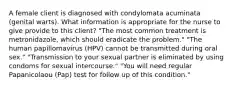 A female client is diagnosed with condylomata acuminata (genital warts). What information is appropriate for the nurse to give provide to this client? "The most common treatment is metronidazole, which should eradicate the problem." "The human papillomavirus (HPV) cannot be transmitted during oral sex." "Transmission to your sexual partner is eliminated by using condoms for sexual intercourse." "You will need regular Papanicolaou (Pap) test for follow up of this condition."