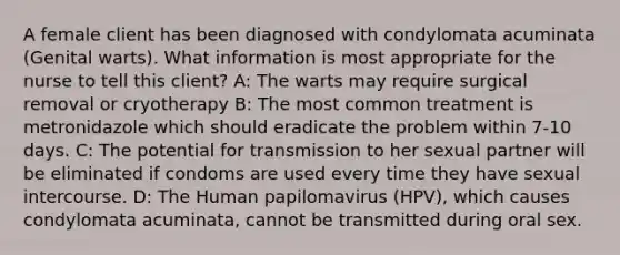 A female client has been diagnosed with condylomata acuminata (Genital warts). What information is most appropriate for the nurse to tell this client? A: The warts may require surgical removal or cryotherapy B: The most common treatment is metronidazole which should eradicate the problem within 7-10 days. C: The potential for transmission to her sexual partner will be eliminated if condoms are used every time they have sexual intercourse. D: The Human papilomavirus (HPV), which causes condylomata acuminata, cannot be transmitted during oral sex.