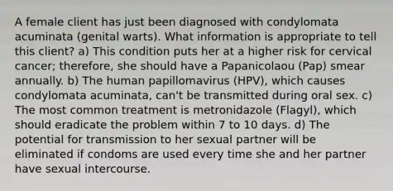 A female client has just been diagnosed with condylomata acuminata (genital warts). What information is appropriate to tell this client? a) This condition puts her at a higher risk for cervical cancer; therefore, she should have a Papanicolaou (Pap) smear annually. b) The human papillomavirus (HPV), which causes condylomata acuminata, can't be transmitted during oral sex. c) The most common treatment is metronidazole (Flagyl), which should eradicate the problem within 7 to 10 days. d) The potential for transmission to her sexual partner will be eliminated if condoms are used every time she and her partner have sexual intercourse.