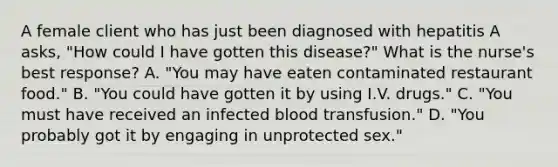 A female client who has just been diagnosed with hepatitis A asks, "How could I have gotten this disease?" What is the nurse's best response? A. "You may have eaten contaminated restaurant food." B. "You could have gotten it by using I.V. drugs." C. "You must have received an infected blood transfusion." D. "You probably got it by engaging in unprotected sex."