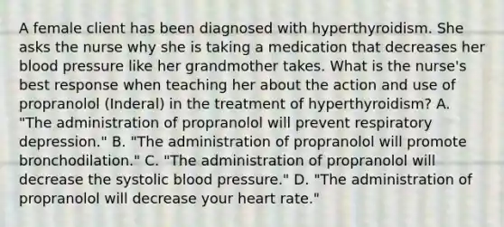 A female client has been diagnosed with hyperthyroidism. She asks the nurse why she is taking a medication that decreases her blood pressure like her grandmother takes. What is the nurse's best response when teaching her about the action and use of propranolol (Inderal) in the treatment of hyperthyroidism? A. "The administration of propranolol will prevent respiratory depression." B. "The administration of propranolol will promote bronchodilation." C. "The administration of propranolol will decrease the systolic blood pressure." D. "The administration of propranolol will decrease your heart rate."