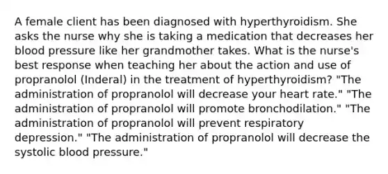 A female client has been diagnosed with hyperthyroidism. She asks the nurse why she is taking a medication that decreases her blood pressure like her grandmother takes. What is the nurse's best response when teaching her about the action and use of propranolol (Inderal) in the treatment of hyperthyroidism? "The administration of propranolol will decrease your heart rate." "The administration of propranolol will promote bronchodilation." "The administration of propranolol will prevent respiratory depression." "The administration of propranolol will decrease the systolic blood pressure."