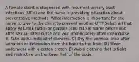 A female client is diagnosed with recurrent urinary tract infections (UTIs) and the nurse is providing education about preventative methods. What information is important for the nurse to give to the client to prevent another UTI? Select all that apply. A) Drink two 8-oz glasses (480 mL) of water before and after sexual intercourse and void immediately after intercourse. B) Take baths instead of showers. C) Dry the perineal area after urination or defecation from the back to the front. D) Wear underwear with a cotton crotch. E) Avoid clothing that is tight and restrictive on the lower half of the body.