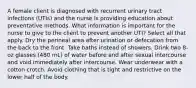 A female client is diagnosed with recurrent urinary tract infections (UTIs) and the nurse is providing education about preventative methods. What information is important for the nurse to give to the client to prevent another UTI? Select all that apply. Dry the perineal area after urination or defecation from the back to the front. Take baths instead of showers. Drink two 8-oz glasses (480 mL) of water before and after sexual intercourse and void immediately after intercourse. Wear underwear with a cotton crotch. Avoid clothing that is tight and restrictive on the lower half of the body.