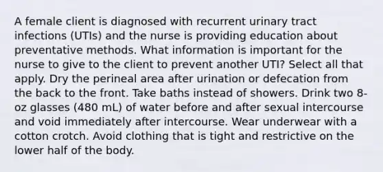 A female client is diagnosed with recurrent urinary tract infections (UTIs) and the nurse is providing education about preventative methods. What information is important for the nurse to give to the client to prevent another UTI? Select all that apply. Dry the perineal area after urination or defecation from the back to the front. Take baths instead of showers. Drink two 8-oz glasses (480 mL) of water before and after sexual intercourse and void immediately after intercourse. Wear underwear with a cotton crotch. Avoid clothing that is tight and restrictive on the lower half of the body.