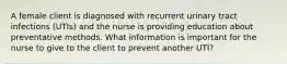 A female client is diagnosed with recurrent urinary tract infections (UTIs) and the nurse is providing education about preventative methods. What information is important for the nurse to give to the client to prevent another UTI?