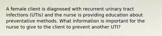 A female client is diagnosed with recurrent urinary tract infections (UTIs) and the nurse is providing education about preventative methods. What information is important for the nurse to give to the client to prevent another UTI?