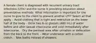 A female client is diagnosed with recurrent urinary tract infections (UTIs) and the nurse is providing education about preventative methods. What information is important for the nurse to give to the client to prevent another UTI? Select all that apply. - Avoid clothing that is tight and restrictive on the lower half of the body. - Drink two 8-oz glasses (480 mL) of water before and after sexual intercourse and void immediately after intercourse. - Dry the perineal area after urination or defecation from the back to the front. - Wear underwear with a cotton crotch. - Take baths instead of showers.