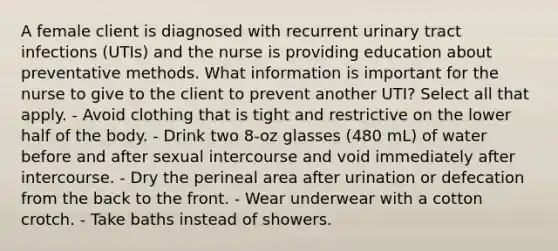 A female client is diagnosed with recurrent urinary tract infections (UTIs) and the nurse is providing education about preventative methods. What information is important for the nurse to give to the client to prevent another UTI? Select all that apply. - Avoid clothing that is tight and restrictive on the lower half of the body. - Drink two 8-oz glasses (480 mL) of water before and after sexual intercourse and void immediately after intercourse. - Dry the perineal area after urination or defecation from the back to the front. - Wear underwear with a cotton crotch. - Take baths instead of showers.