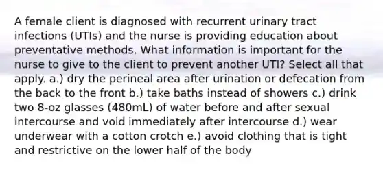 A female client is diagnosed with recurrent urinary tract infections (UTIs) and the nurse is providing education about preventative methods. What information is important for the nurse to give to the client to prevent another UTI? Select all that apply. a.) dry the perineal area after urination or defecation from the back to the front b.) take baths instead of showers c.) drink two 8-oz glasses (480mL) of water before and after sexual intercourse and void immediately after intercourse d.) wear underwear with a cotton crotch e.) avoid clothing that is tight and restrictive on the lower half of the body