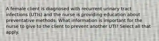 A female client is diagnosed with recurrent urinary tract infections (UTIs) and the nurse is providing education about preventative methods. What information is important for the nurse to give to the client to prevent another UTI? Select all that apply.