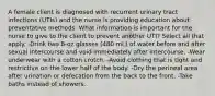 A female client is diagnosed with recurrent urinary tract infections (UTIs) and the nurse is providing education about preventative methods. What information is important for the nurse to give to the client to prevent another UTI? Select all that apply. -Drink two 8-oz glasses (480 mL) of water before and after sexual intercourse and void immediately after intercourse. -Wear underwear with a cotton crotch. -Avoid clothing that is tight and restrictive on the lower half of the body. -Dry the perineal area after urination or defecation from the back to the front. -Take baths instead of showers.