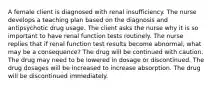 A female client is diagnosed with renal insufficiency. The nurse develops a teaching plan based on the diagnosis and antipsychotic drug usage. The client asks the nurse why it is so important to have renal function tests routinely. The nurse replies that if renal function test results become abnormal, what may be a consequence? The drug will be continued with caution. The drug may need to be lowered in dosage or discontinued. The drug dosages will be increased to increase absorption. The drug will be discontinued immediately.