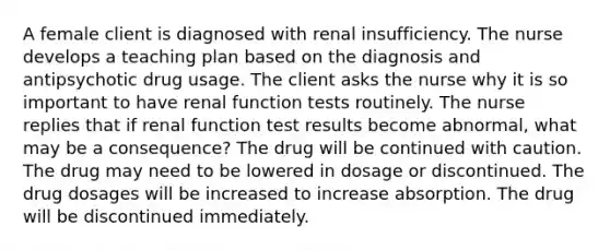 A female client is diagnosed with renal insufficiency. The nurse develops a teaching plan based on the diagnosis and antipsychotic drug usage. The client asks the nurse why it is so important to have renal function tests routinely. The nurse replies that if renal function test results become abnormal, what may be a consequence? The drug will be continued with caution. The drug may need to be lowered in dosage or discontinued. The drug dosages will be increased to increase absorption. The drug will be discontinued immediately.