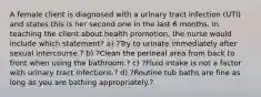 A female client is diagnosed with a urinary tract infection (UTI) and states this is her second one in the last 6 months. In teaching the client about health promotion, the nurse would include which statement? a) ?Try to urinate immediately after sexual intercourse.? b) ?Clean the perineal area from back to front when using the bathroom.? c) ?Fluid intake is not a factor with urinary tract infections.? d) ?Routine tub baths are fine as long as you are bathing appropriately.?