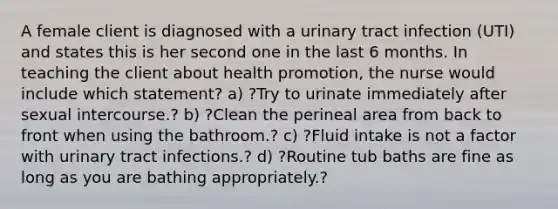 A female client is diagnosed with a urinary tract infection (UTI) and states this is her second one in the last 6 months. In teaching the client about health promotion, the nurse would include which statement? a) ?Try to urinate immediately after sexual intercourse.? b) ?Clean the perineal area from back to front when using the bathroom.? c) ?Fluid intake is not a factor with urinary tract infections.? d) ?Routine tub baths are fine as long as you are bathing appropriately.?