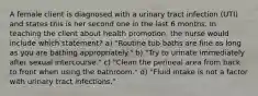 A female client is diagnosed with a urinary tract infection (UTI) and states this is her second one in the last 6 months. In teaching the client about health promotion, the nurse would include which statement? a) "Routine tub baths are fine as long as you are bathing appropriately." b) "Try to urinate immediately after sexual intercourse." c) "Clean the perineal area from back to front when using the bathroom." d) "Fluid intake is not a factor with urinary tract infections."