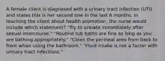 A female client is diagnosed with a urinary tract infection (UTI) and states this is her second one in the last 6 months. In teaching the client about health promotion, the nurse would include which statement? "Try to urinate immediately after sexual intercourse." "Routine tub baths are fine as long as you are bathing appropriately." "Clean the perineal area from back to front when using the bathroom." "Fluid intake is not a factor with urinary tract infections."