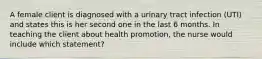 A female client is diagnosed with a urinary tract infection (UTI) and states this is her second one in the last 6 months. In teaching the client about health promotion, the nurse would include which statement?