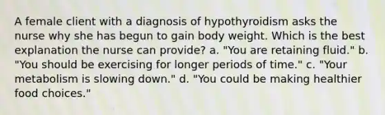 A female client with a diagnosis of hypothyroidism asks the nurse why she has begun to gain body weight. Which is the best explanation the nurse can provide? a. "You are retaining fluid." b. "You should be exercising for longer periods of time." c. "Your metabolism is slowing down." d. "You could be making healthier food choices."