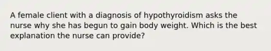 A female client with a diagnosis of hypothyroidism asks the nurse why she has begun to gain body weight. Which is the best explanation the nurse can provide?