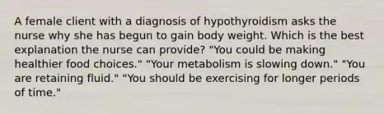 A female client with a diagnosis of hypothyroidism asks the nurse why she has begun to gain body weight. Which is the best explanation the nurse can provide? "You could be making healthier food choices." "Your metabolism is slowing down." "You are retaining fluid." "You should be exercising for longer periods of time."